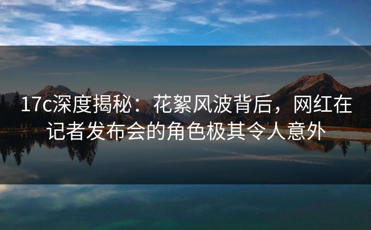 17c深度揭秘：花絮风波背后，网红在记者发布会的角色极其令人意外