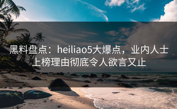 黑料盘点：heiliao5大爆点，业内人士上榜理由彻底令人欲言又止