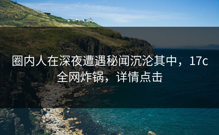 圈内人在深夜遭遇秘闻沉沦其中，17c全网炸锅，详情点击