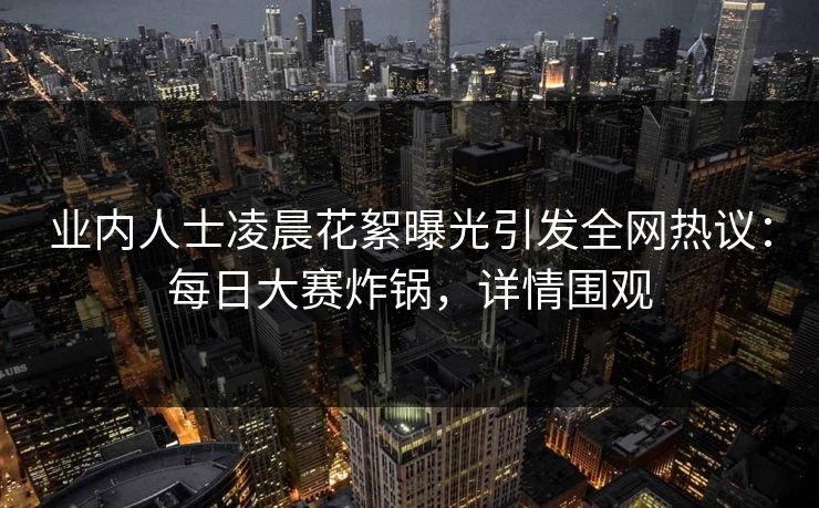 业内人士凌晨花絮曝光引发全网热议：每日大赛炸锅，详情围观
