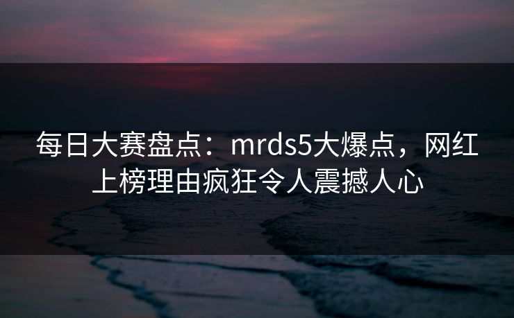 每日大赛盘点：mrds5大爆点，网红上榜理由疯狂令人震撼人心