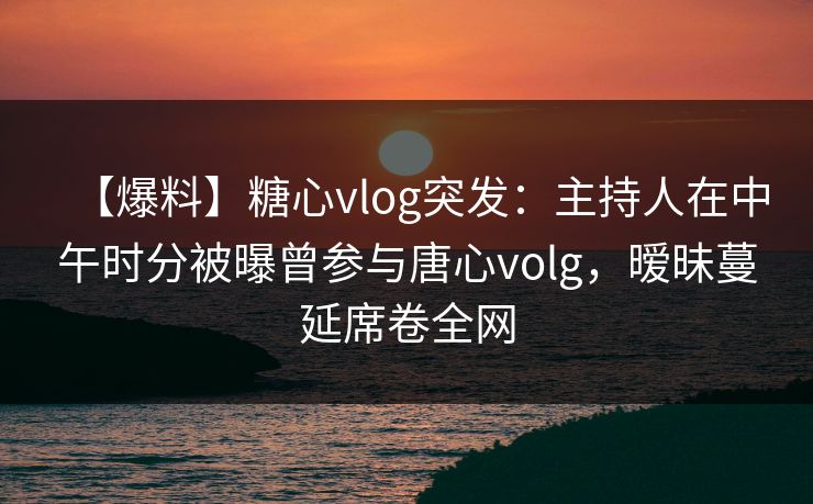 【爆料】糖心vlog突发：主持人在中午时分被曝曾参与唐心volg，暧昧蔓延席卷全网