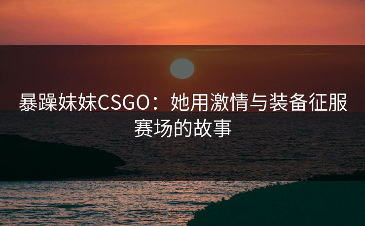 暴躁妹妹CSGO：她用激情与装备征服赛场的故事