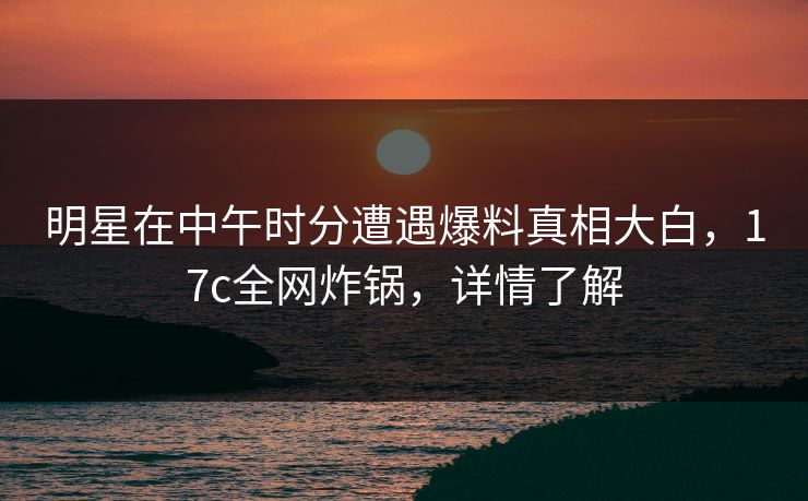 明星在中午时分遭遇爆料真相大白，17c全网炸锅，详情了解