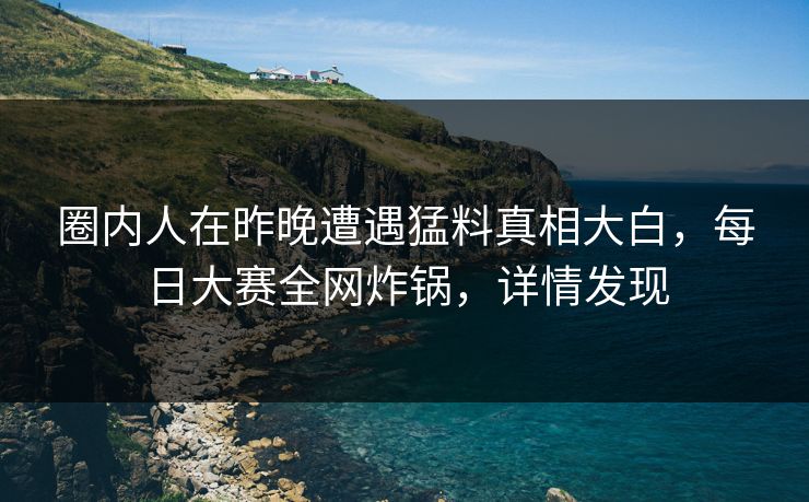 圈内人在昨晚遭遇猛料真相大白，每日大赛全网炸锅，详情发现