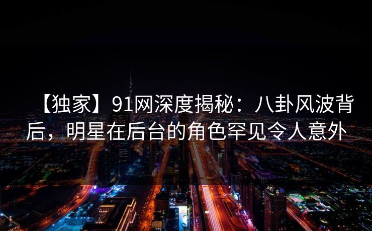 【独家】91网深度揭秘：八卦风波背后，明星在后台的角色罕见令人意外
