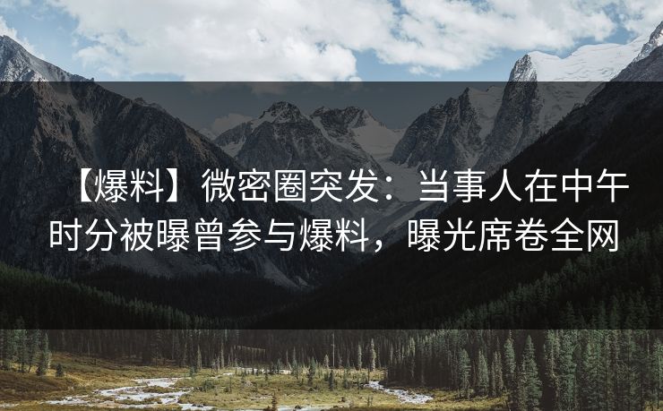 【爆料】微密圈突发：当事人在中午时分被曝曾参与爆料，曝光席卷全网  第1张