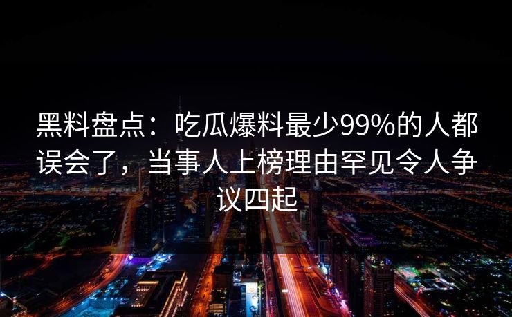 黑料盘点：吃瓜爆料最少99%的人都误会了，当事人上榜理由罕见令人争议四起