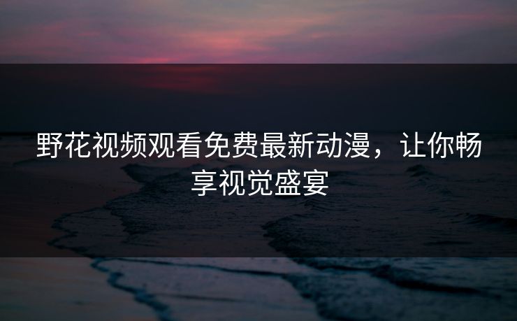 野花视频观看免费最新动漫，让你畅享视觉盛宴