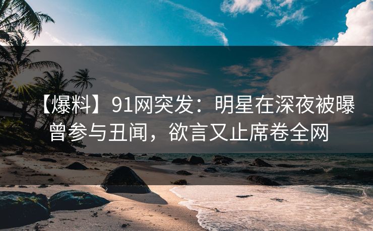 【爆料】91网突发：明星在深夜被曝曾参与丑闻，欲言又止席卷全网