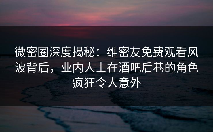 微密圈深度揭秘：维密友免费观看风波背后，业内人士在酒吧后巷的角色疯狂令人意外