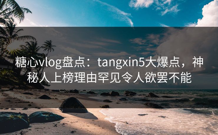 糖心vlog盘点：tangxin5大爆点，神秘人上榜理由罕见令人欲罢不能