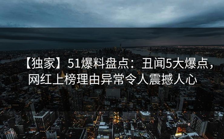 【独家】51爆料盘点：丑闻5大爆点，网红上榜理由异常令人震撼人心