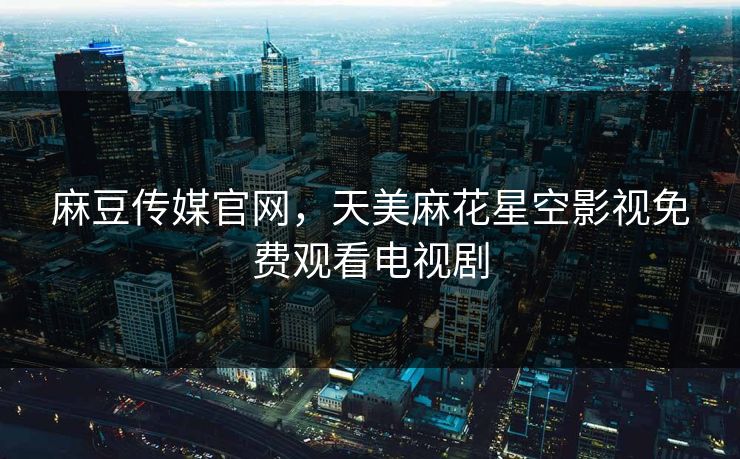 麻豆传媒官网，天美麻花星空影视免费观看电视剧