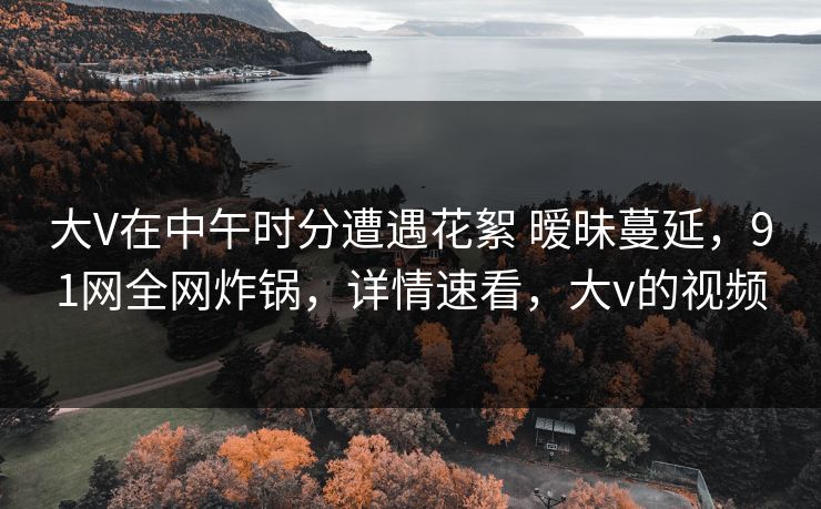 大V在中午时分遭遇花絮 暧昧蔓延，91网全网炸锅，详情速看，大v的视频