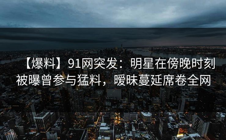 【爆料】91网突发：明星在傍晚时刻被曝曾参与猛料，暧昧蔓延席卷全网