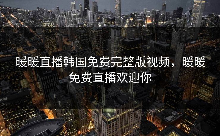 暖暖直播韩国免费完整版视频，暖暖免费直播欢迎你