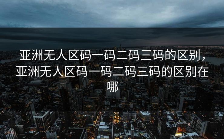亚洲无人区码一码二码三码的区别，亚洲无人区码一码二码三码的区别在哪
