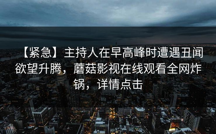 【紧急】主持人在早高峰时遭遇丑闻 欲望升腾，蘑菇影视在线观看全网炸锅，详情点击