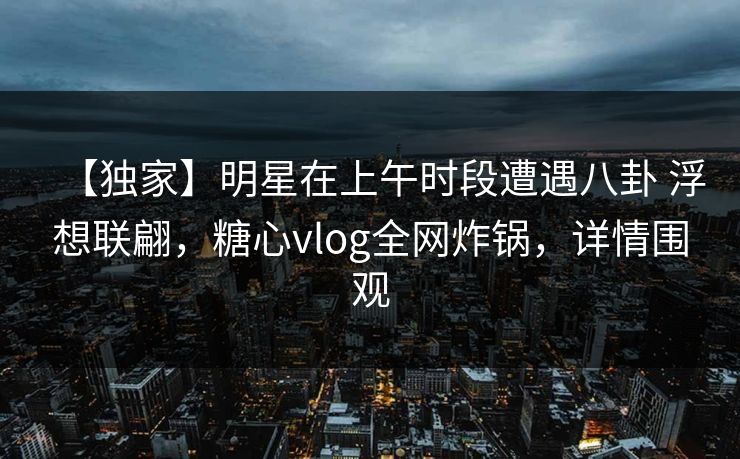 【独家】明星在上午时段遭遇八卦 浮想联翩，糖心vlog全网炸锅，详情围观