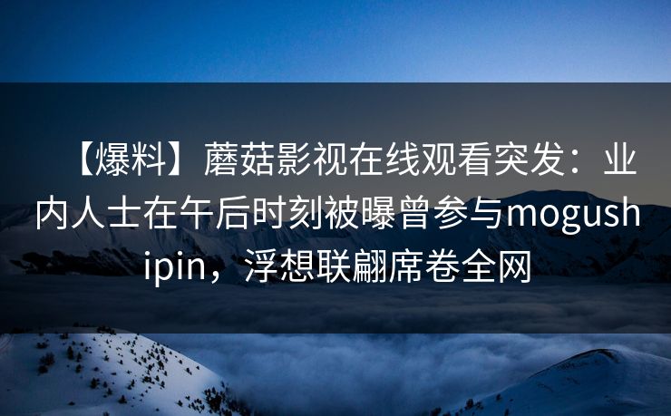 【爆料】蘑菇影视在线观看突发：业内人士在午后时刻被曝曾参与mogushipin，浮想联翩席卷全网