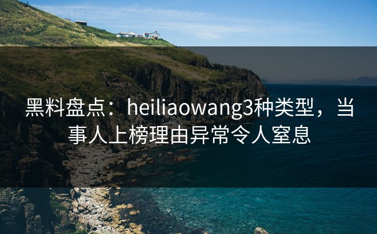 黑料盘点：heiliaowang3种类型，当事人上榜理由异常令人窒息