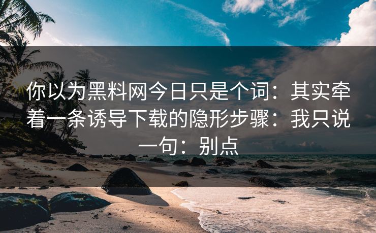 你以为黑料网今日只是个词：其实牵着一条诱导下载的隐形步骤：我只说一句：别点