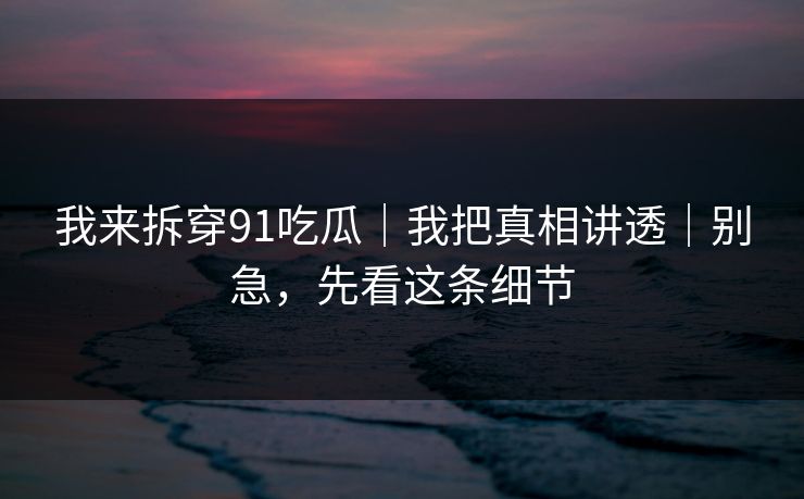 我来拆穿91吃瓜｜我把真相讲透｜别急，先看这条细节