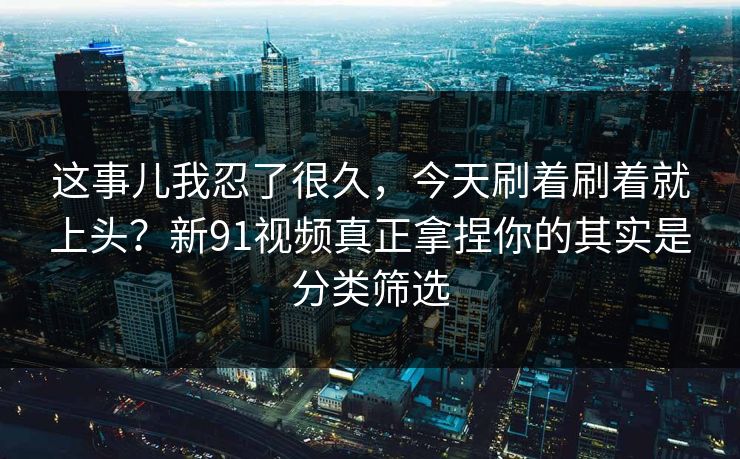 这事儿我忍了很久,今天刷着刷着就上头?新91视频真正拿捏你的其实是分类筛选 第1张 这事儿我忍了很久,今天刷着刷着就上头?新91视频真正拿捏你的其实是分类筛选 第1张