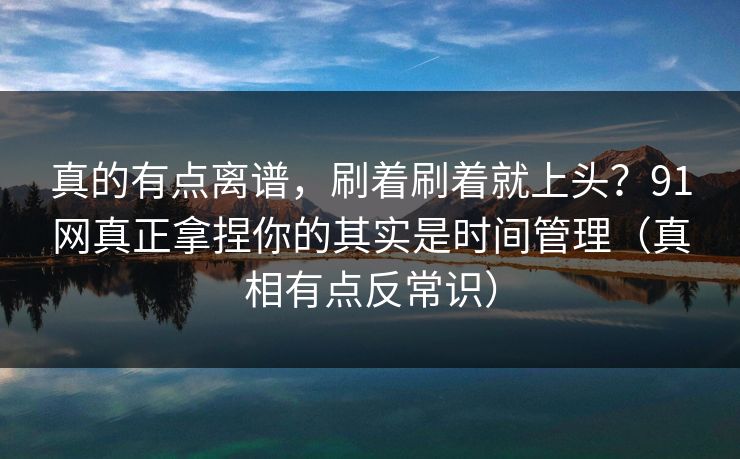 真的有点离谱，刷着刷着就上头？91网真正拿捏你的其实是时间管理（真相有点反常识）