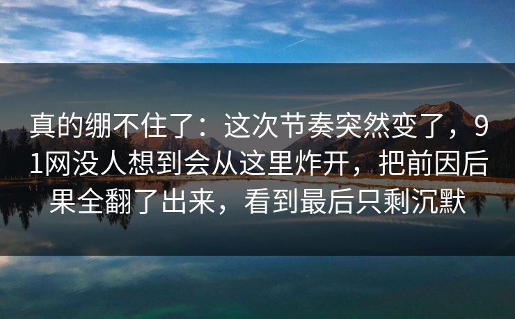 真的绷不住了：这次节奏突然变了，91网没人想到会从这里炸开，把前因后果全翻了出来，看到最后只剩沉默